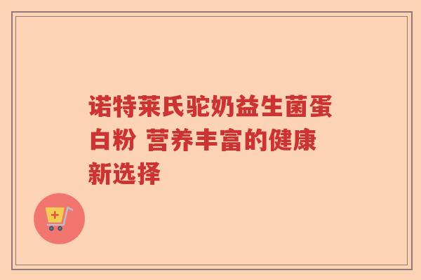 诺特莱氏驼奶益生菌蛋白粉 营养丰富的健康新选择