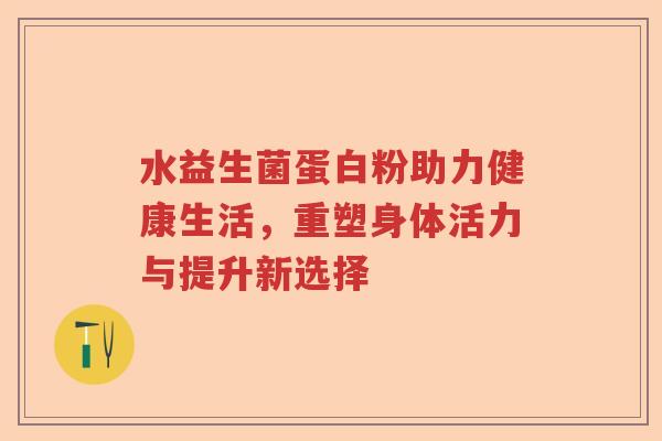 水益生菌蛋白粉助力健康生活，重塑身体活力与提升新选择