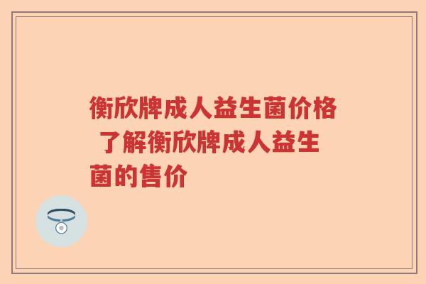 衡欣牌成人益生菌价格 了解衡欣牌成人益生菌的售价
