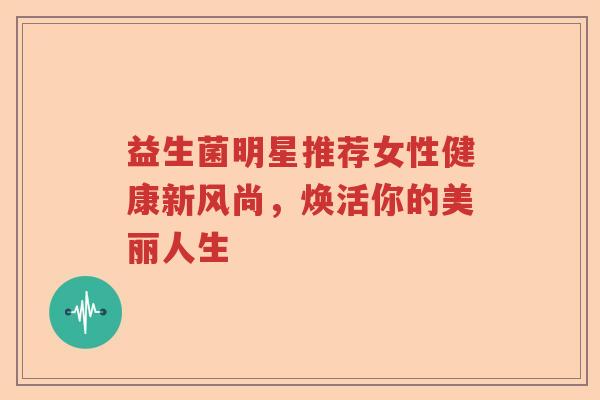 益生菌明星推荐女性健康新风尚，焕活你的美丽人生